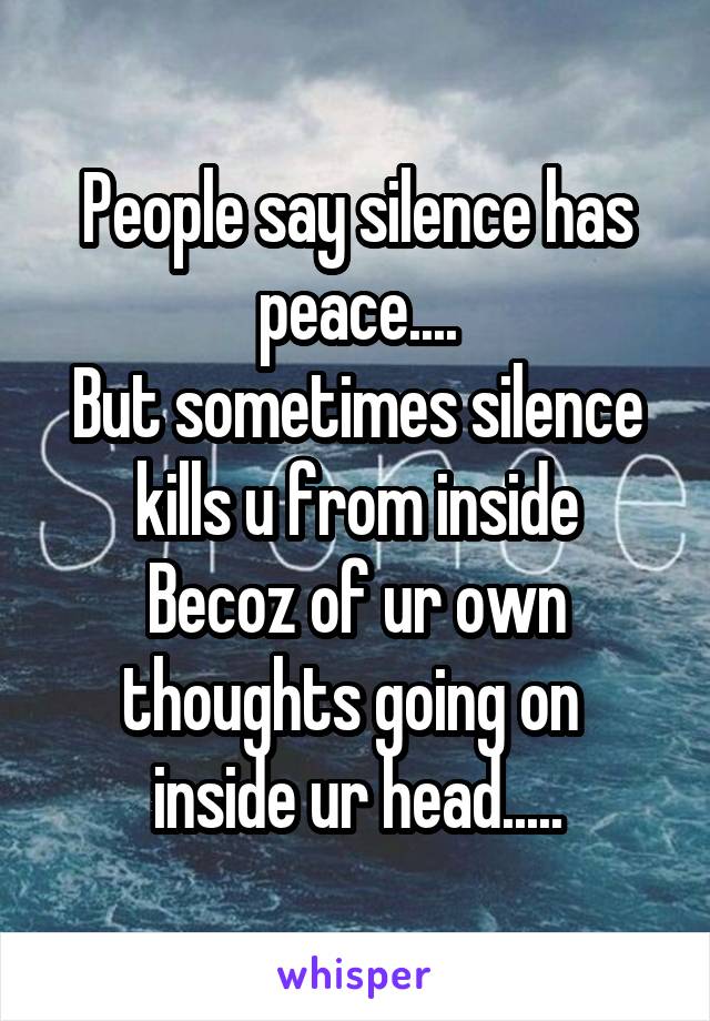 People say silence has peace....
But sometimes silence kills u from inside
Becoz of ur own thoughts going on  inside ur head.....