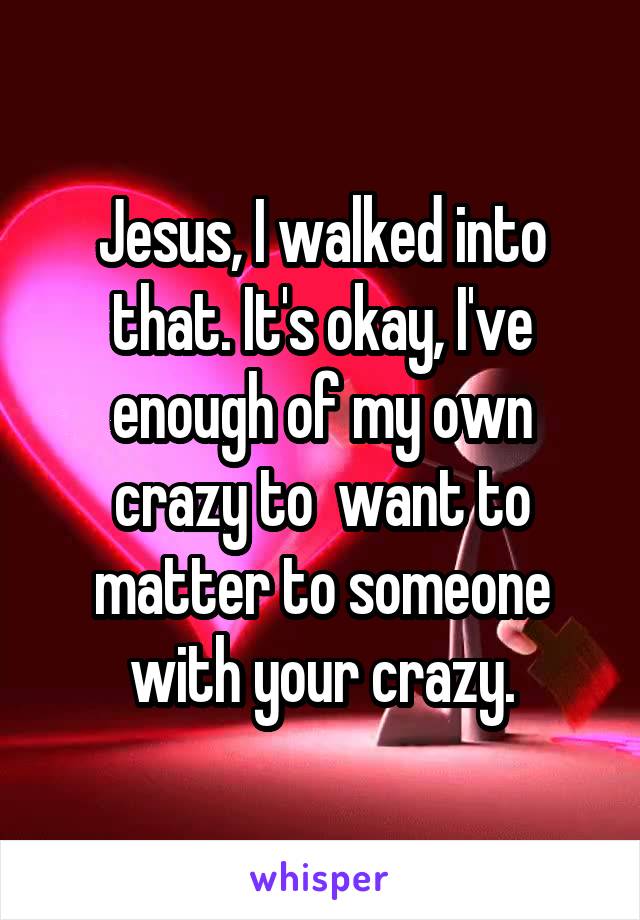 Jesus, I walked into that. It's okay, I've enough of my own crazy to  want to matter to someone with your crazy.