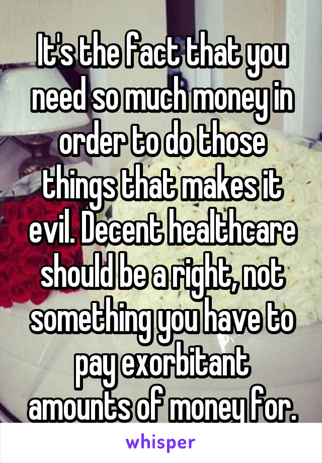 It's the fact that you need so much money in order to do those things that makes it evil. Decent healthcare should be a right, not something you have to pay exorbitant amounts of money for.