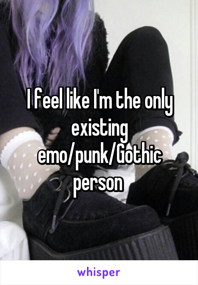 I feel like I'm the only existing emo/punk/Gothic person 