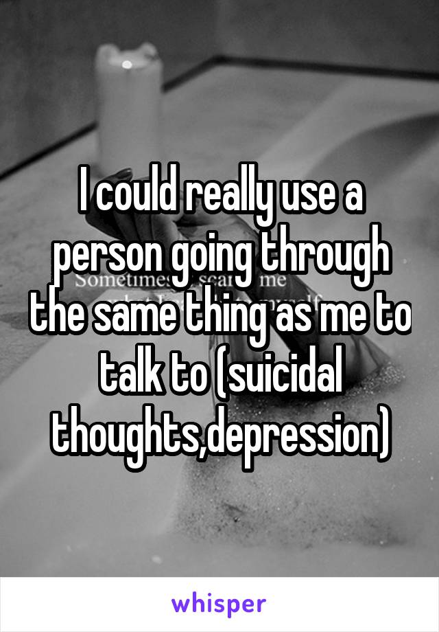 I could really use a person going through the same thing as me to talk to (suicidal thoughts,depression)