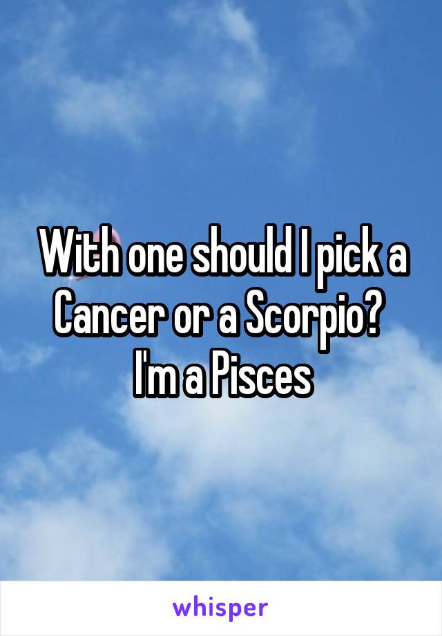 With one should I pick a Cancer or a Scorpio? 
I'm a Pisces