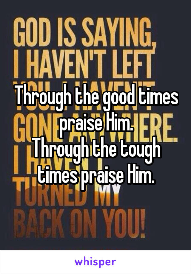 Through the good times praise Him.
Through the tough times praise Him.