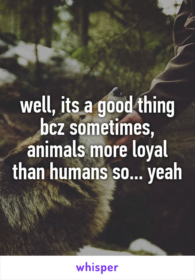 well, its a good thing bcz sometimes, animals more loyal than humans so... yeah