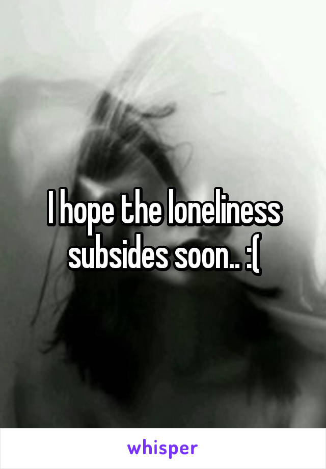 I hope the loneliness subsides soon.. :(