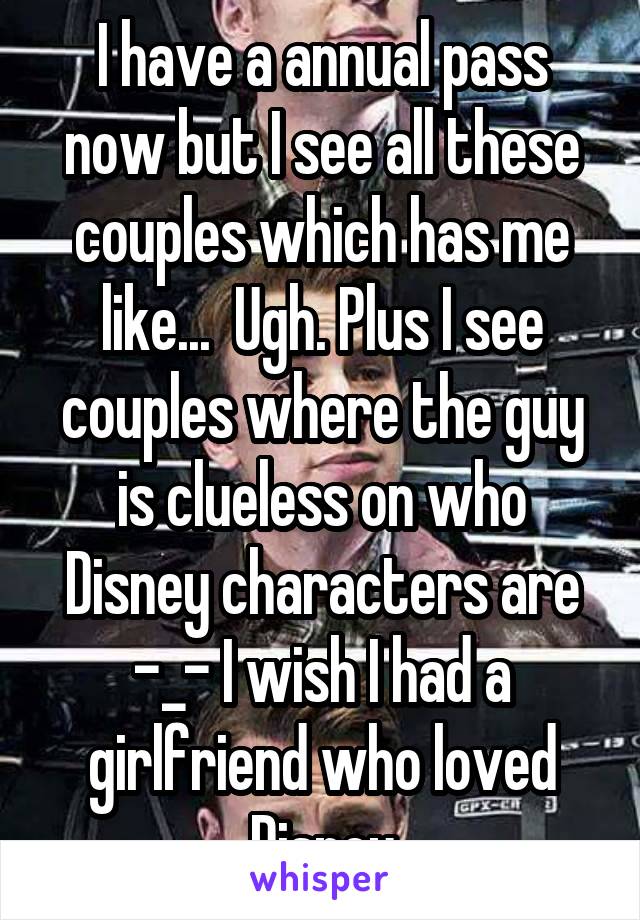 I have a annual pass now but I see all these couples which has me like...  Ugh. Plus I see couples where the guy is clueless on who Disney characters are -_- I wish I had a girlfriend who loved Disney