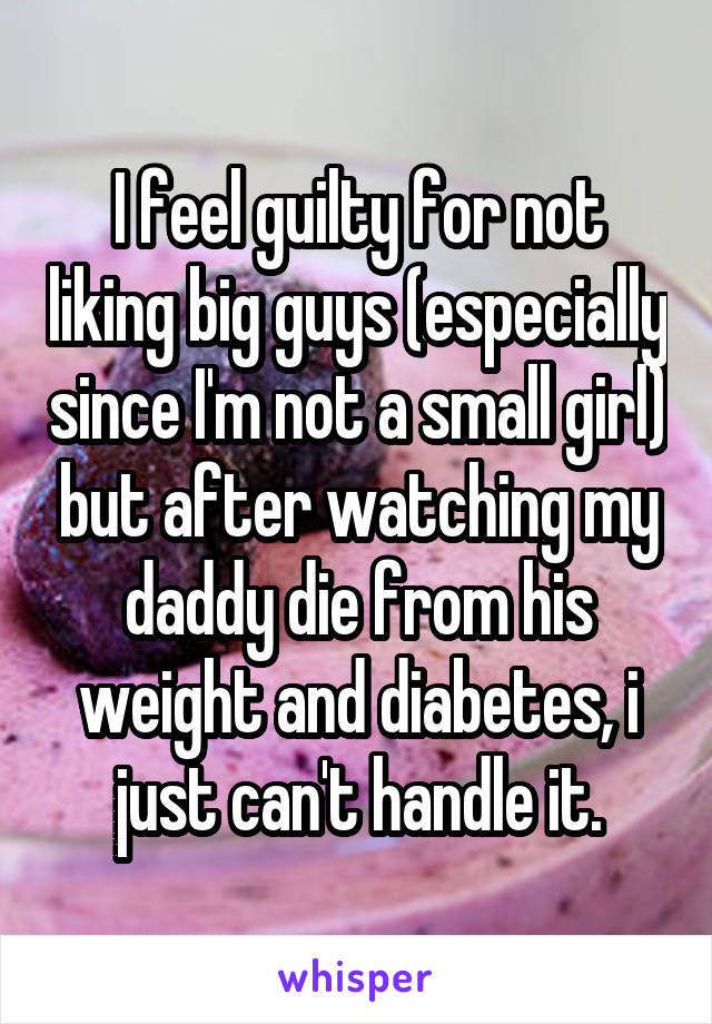 I feel guilty for not liking big guys (especially since I'm not a small girl) but after watching my daddy die from his weight and diabetes, i just can't handle it.