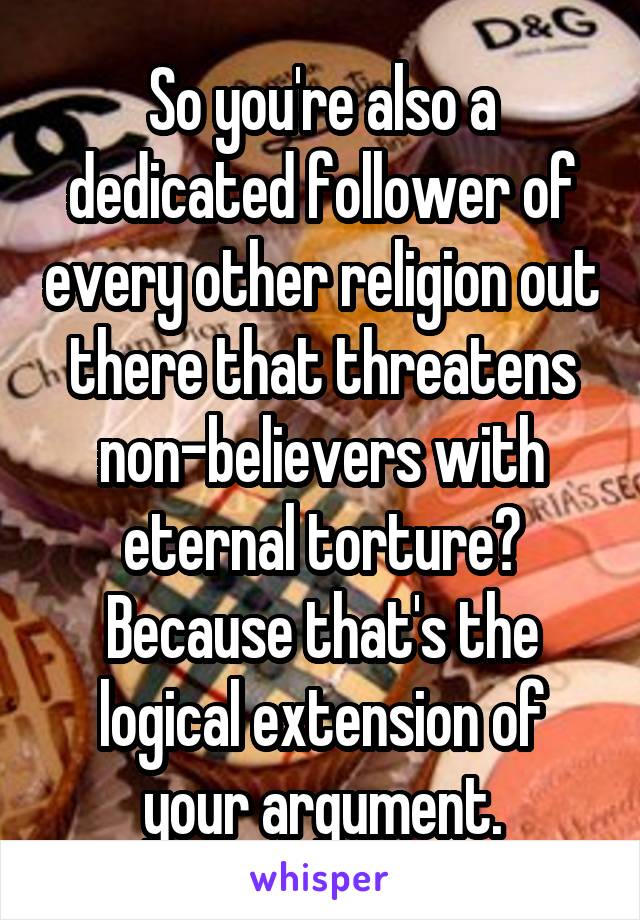 So you're also a dedicated follower of every other religion out there that threatens non-believers with eternal torture? Because that's the logical extension of your argument.