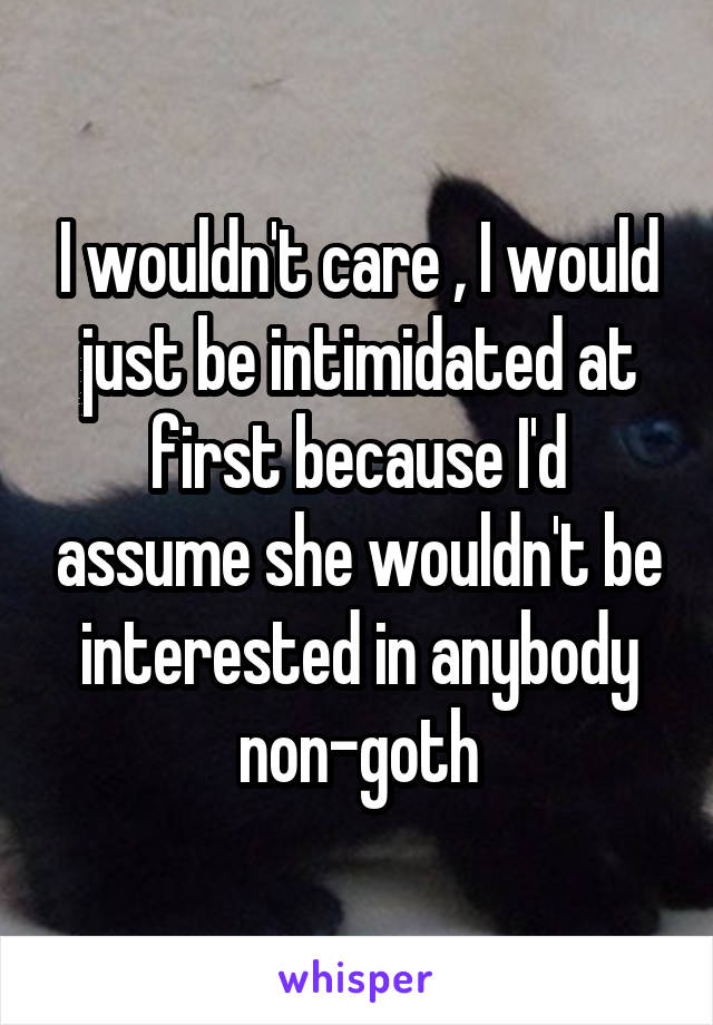 I wouldn't care , I would just be intimidated at first because I'd assume she wouldn't be interested in anybody non-goth