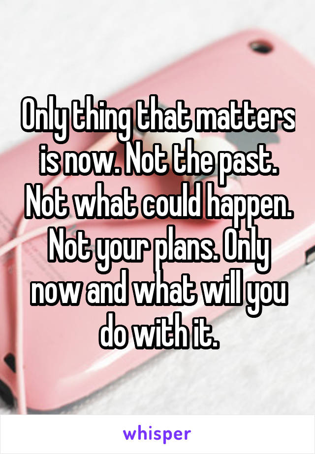 Only thing that matters is now. Not the past. Not what could happen. Not your plans. Only now and what will you do with it.