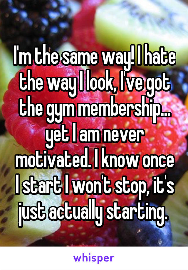 I'm the same way! I hate the way I look, I've got the gym membership... yet I am never motivated. I know once I start I won't stop, it's just actually starting. 