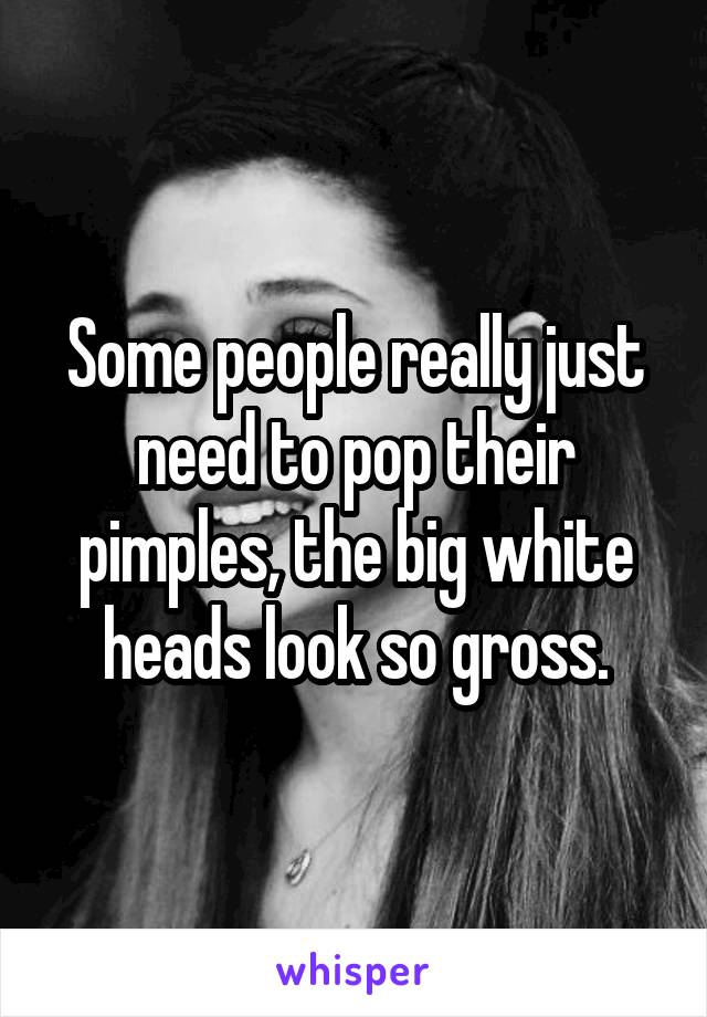 Some people really just need to pop their pimples, the big white heads look so gross.