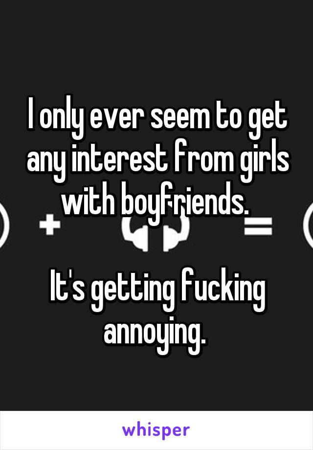 I only ever seem to get any interest from girls with boyfriends. 

It's getting fucking annoying. 