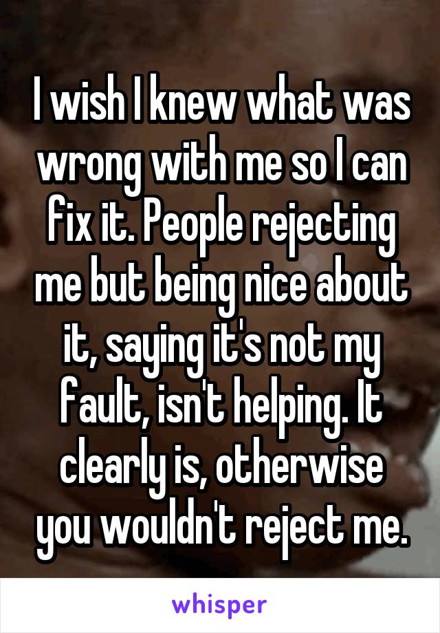 I wish I knew what was wrong with me so I can fix it. People rejecting me but being nice about it, saying it's not my fault, isn't helping. It clearly is, otherwise you wouldn't reject me.