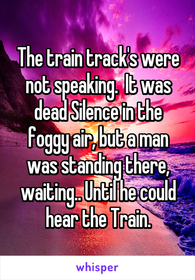 The train track's were not speaking.  It was dead Silence in the foggy air, but a man was standing there, waiting.. Until he could hear the Train.