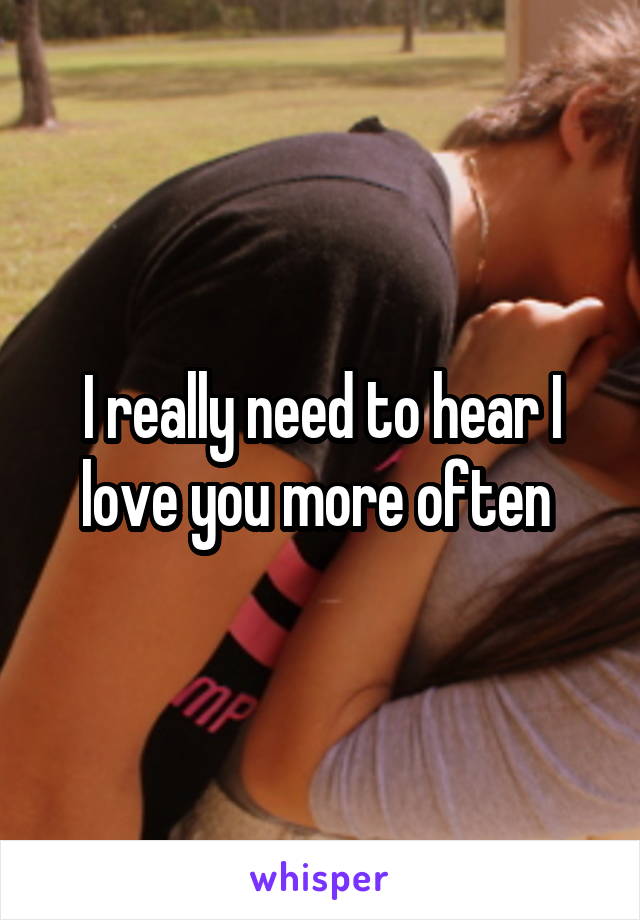 I really need to hear I love you more often 