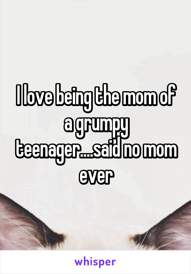 I love being the mom of a grumpy teenager....said no mom ever