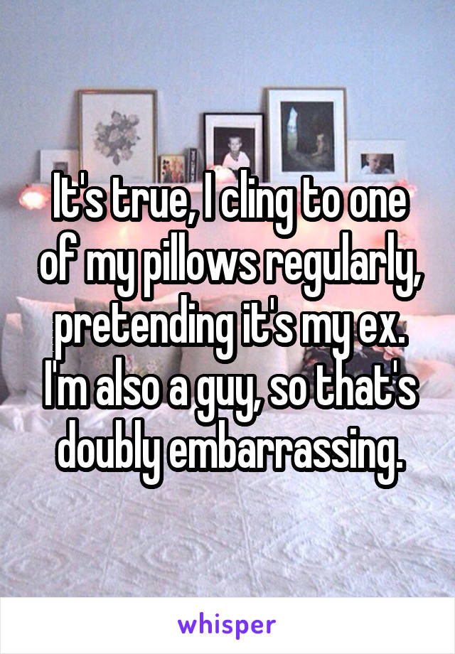 It's true, I cling to one of my pillows regularly, pretending it's my ex. I'm also a guy, so that's doubly embarrassing.