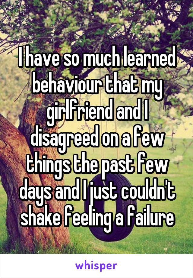 I have so much learned behaviour that my girlfriend and I disagreed on a few things the past few days and I just couldn't shake feeling a failure