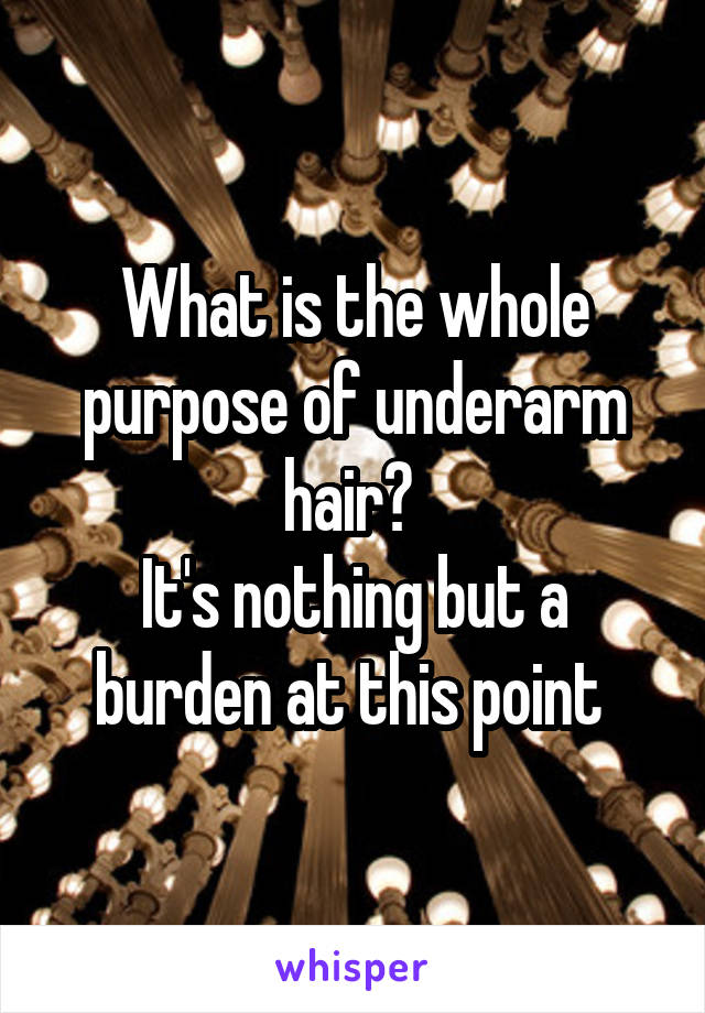 What is the whole purpose of underarm hair? 
It's nothing but a burden at this point 