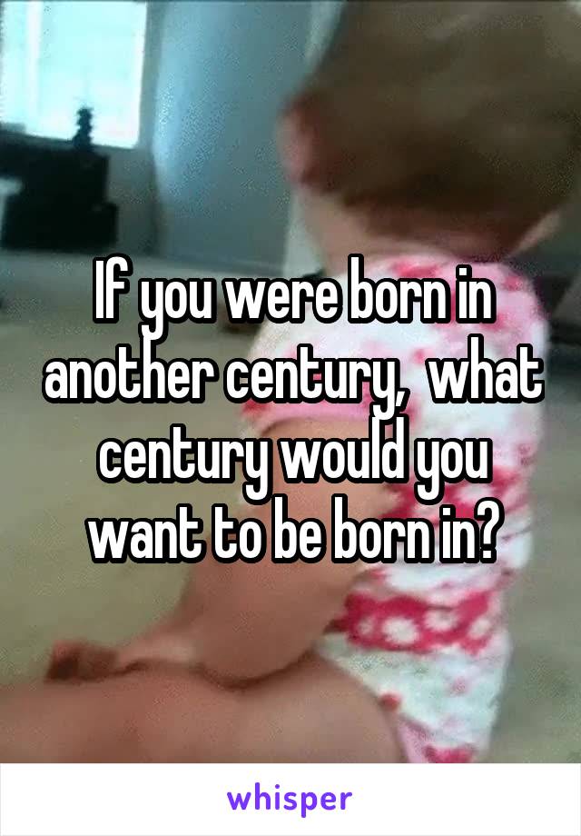 If you were born in another century,  what century would you want to be born in?