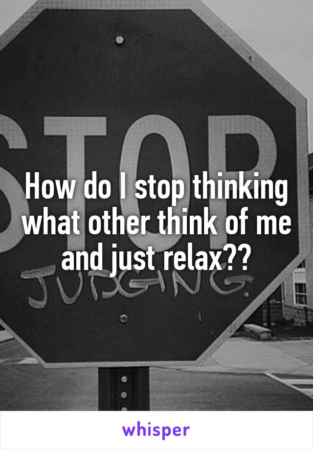 How do I stop thinking what other think of me and just relax??