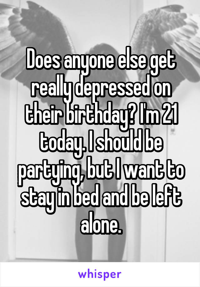 Does anyone else get really depressed on their birthday? I'm 21 today. I should be partying, but I want to stay in bed and be left alone.