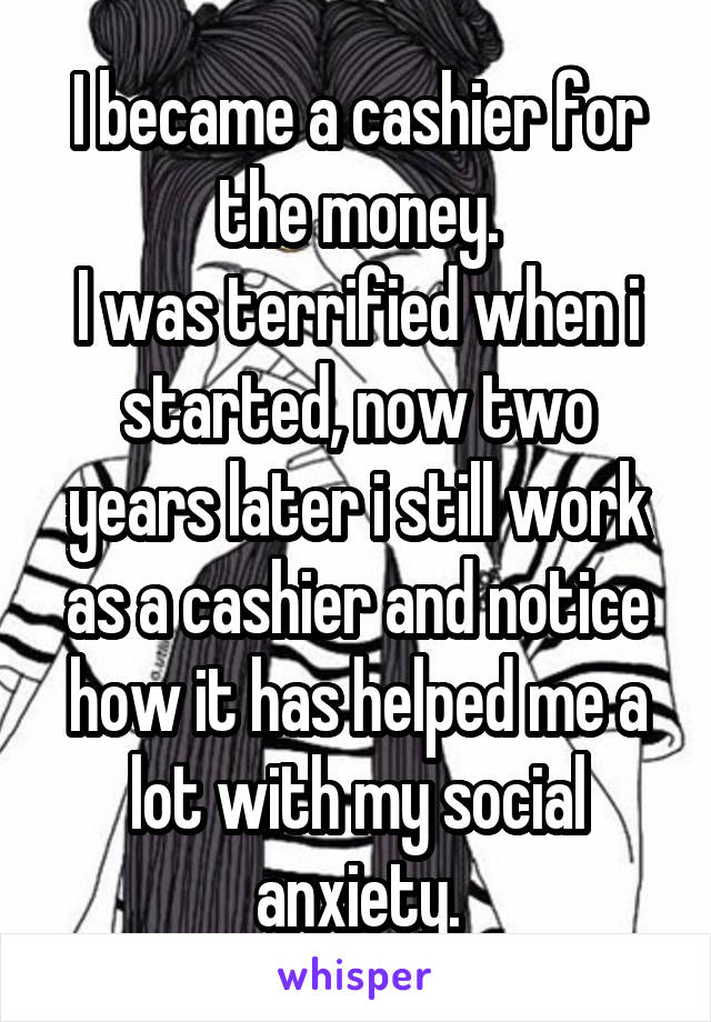 I became a cashier for the money.
I was terrified when i started, now two years later i still work as a cashier and notice how it has helped me a lot with my social anxiety.