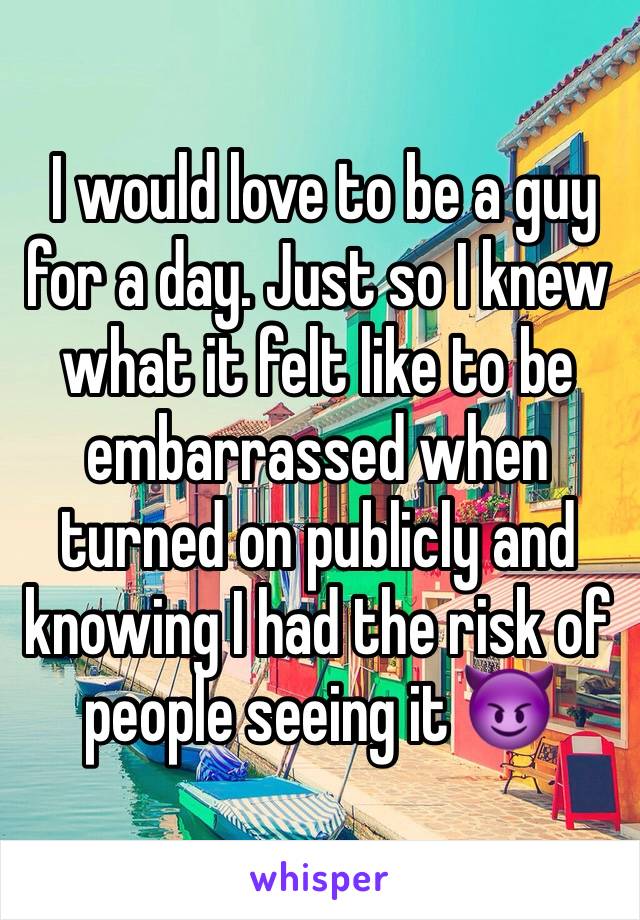  I would love to be a guy for a day. Just so I knew what it felt like to be embarrassed when turned on publicly and knowing I had the risk of people seeing it 😈