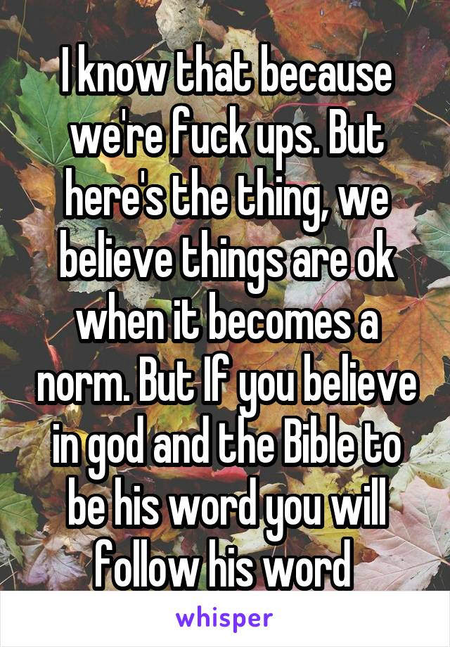 I know that because we're fuck ups. But here's the thing, we believe things are ok when it becomes a norm. But If you believe in god and the Bible to be his word you will follow his word 