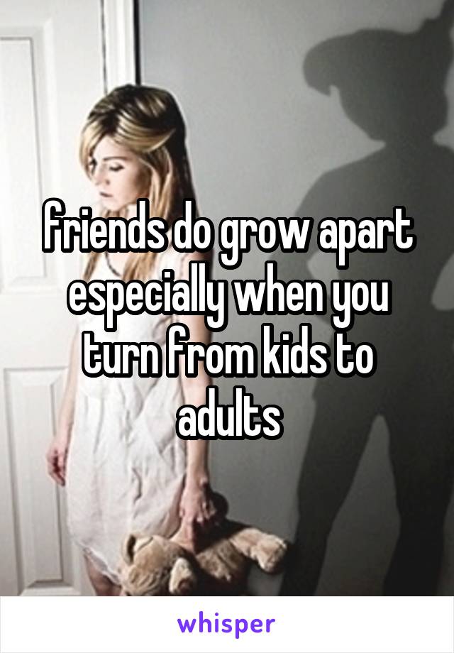 friends do grow apart especially when you turn from kids to adults