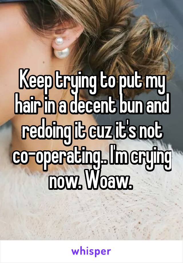 Keep trying to put my hair in a decent bun and redoing it cuz it's not co-operating.. I'm crying now. Woaw. 