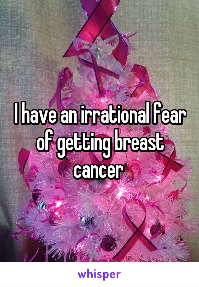 I have an irrational fear of getting breast cancer 