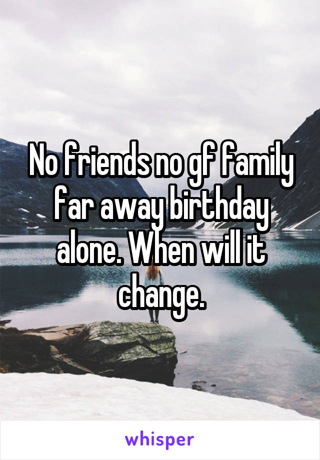 No friends no gf family far away birthday alone. When will it change.