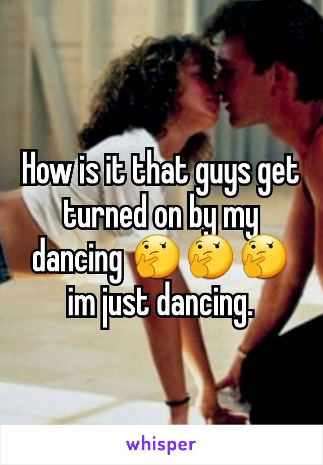 How is it that guys get turned on by my dancing 🤔🤔🤔 im just dancing.