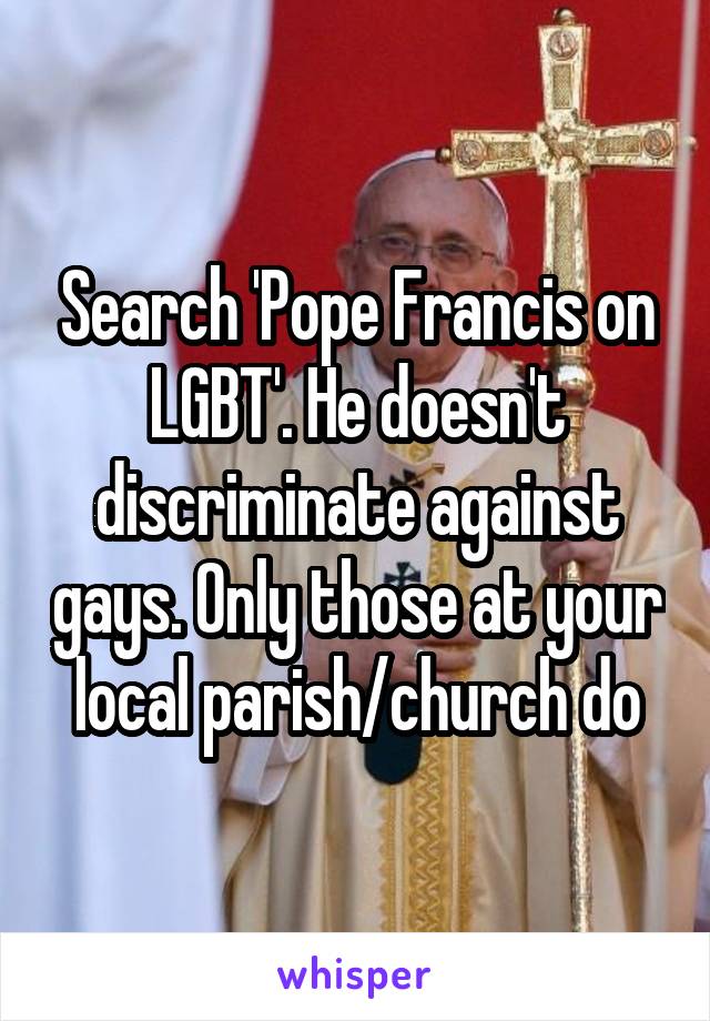 Search 'Pope Francis on LGBT'. He doesn't discriminate against gays. Only those at your local parish/church do