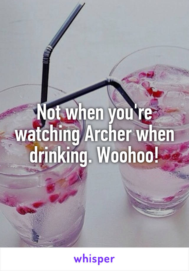 Not when you're watching Archer when drinking. Woohoo!