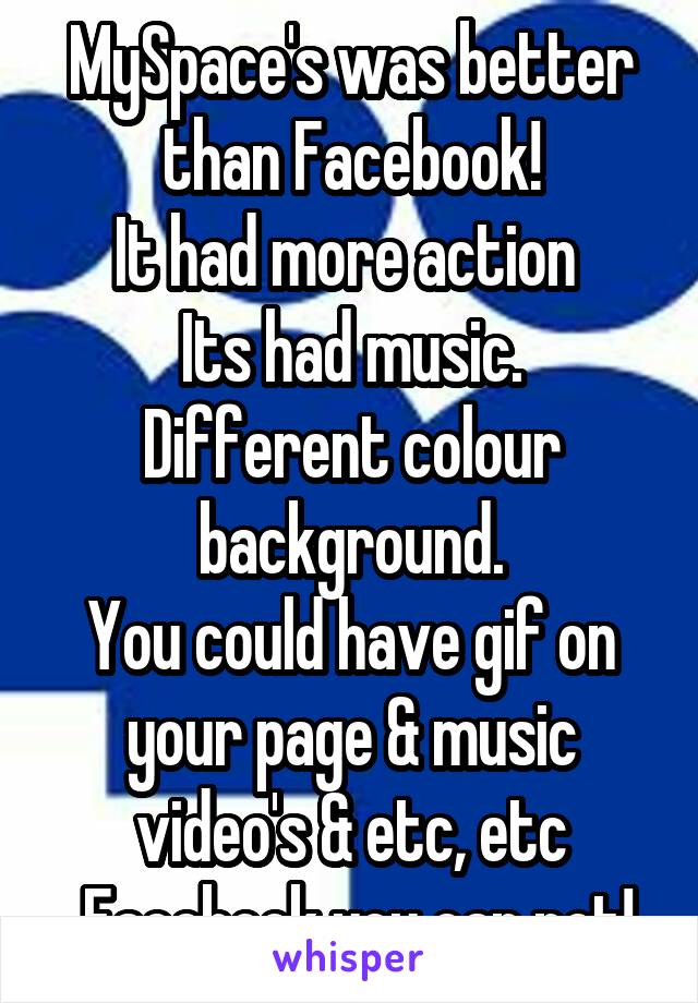 MySpace's was better than Facebook!
It had more action 
Its had music.
Different colour background.
You could have gif on your page & music video's & etc, etc
 Facebook you can not!