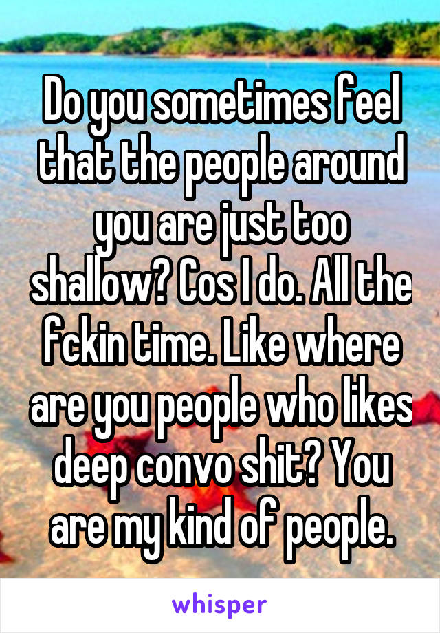 Do you sometimes feel that the people around you are just too shallow? Cos I do. All the fckin time. Like where are you people who likes deep convo shit? You are my kind of people.