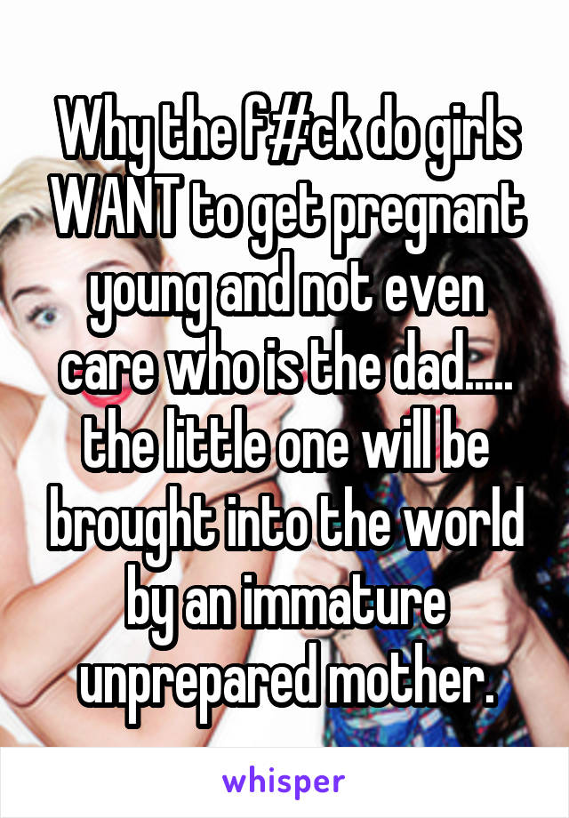 Why the f#ck do girls WANT to get pregnant young and not even care who is the dad..... the little one will be brought into the world by an immature unprepared mother.