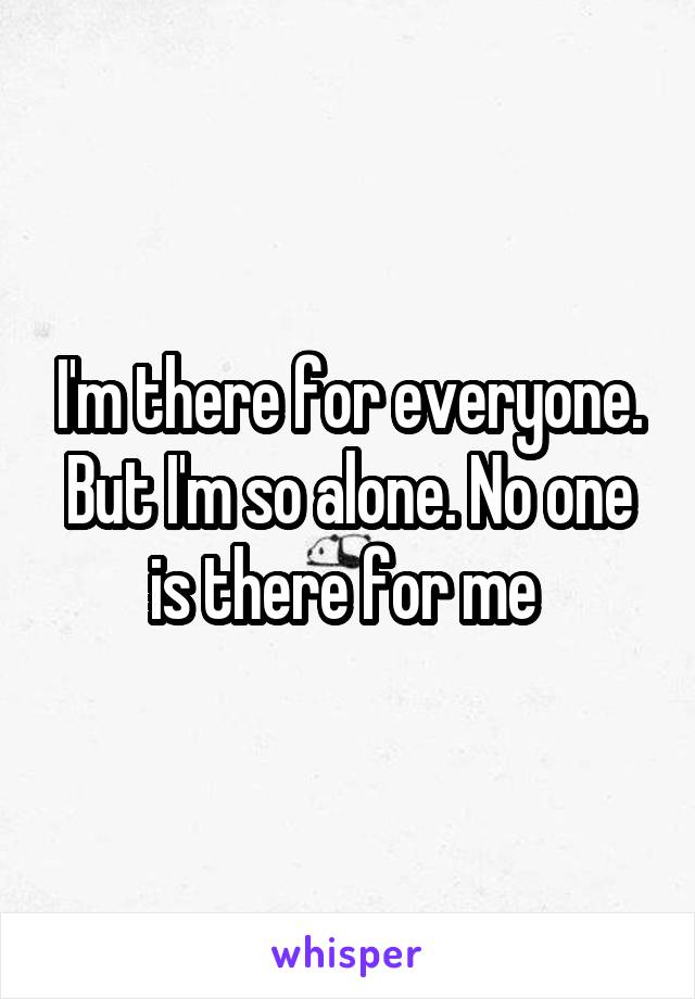 I'm there for everyone. But I'm so alone. No one is there for me 