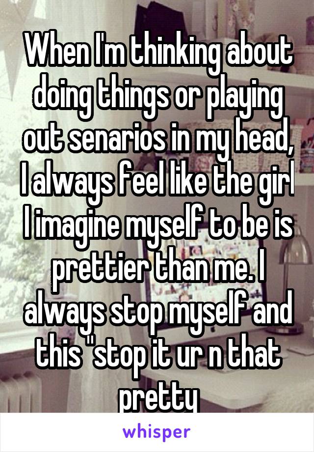 When I'm thinking about doing things or playing out senarios in my head, I always feel like the girl I imagine myself to be is prettier than me. I always stop myself and this "stop it ur n that pretty