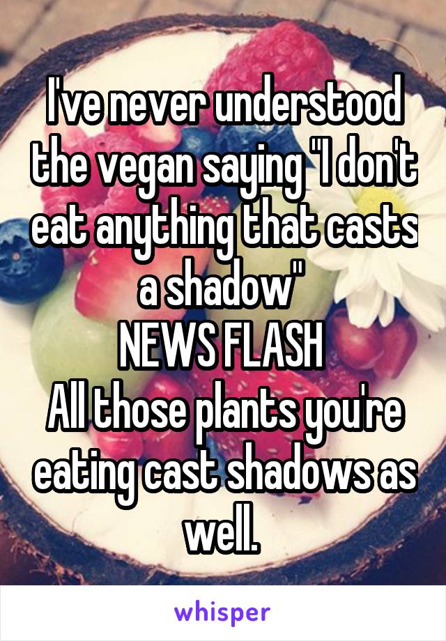 I've never understood the vegan saying "I don't eat anything that casts a shadow" 
NEWS FLASH 
All those plants you're eating cast shadows as well. 