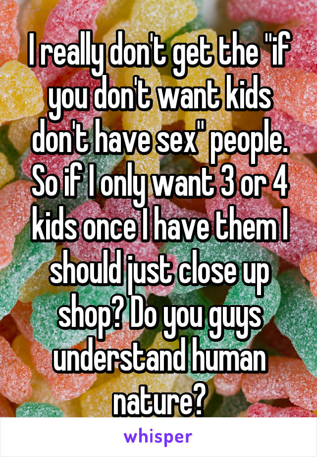 I really don't get the "if you don't want kids don't have sex" people. So if I only want 3 or 4 kids once I have them I should just close up shop? Do you guys understand human nature?