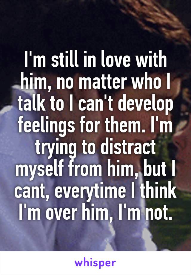 I'm still in love with him, no matter who I talk to I can't develop feelings for them. I'm trying to distract myself from him, but I cant, everytime I think I'm over him, I'm not.