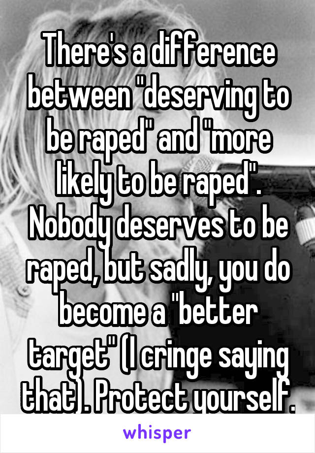 There's a difference between "deserving to be raped" and "more likely to be raped". Nobody deserves to be raped, but sadly, you do become a "better target" (I cringe saying that). Protect yourself.