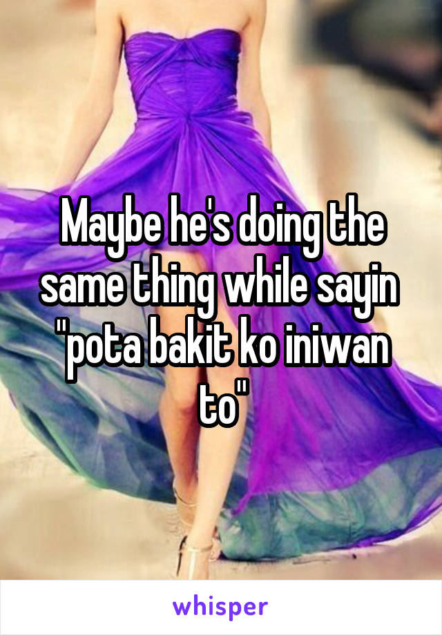 Maybe he's doing the same thing while sayin  "pota bakit ko iniwan to"