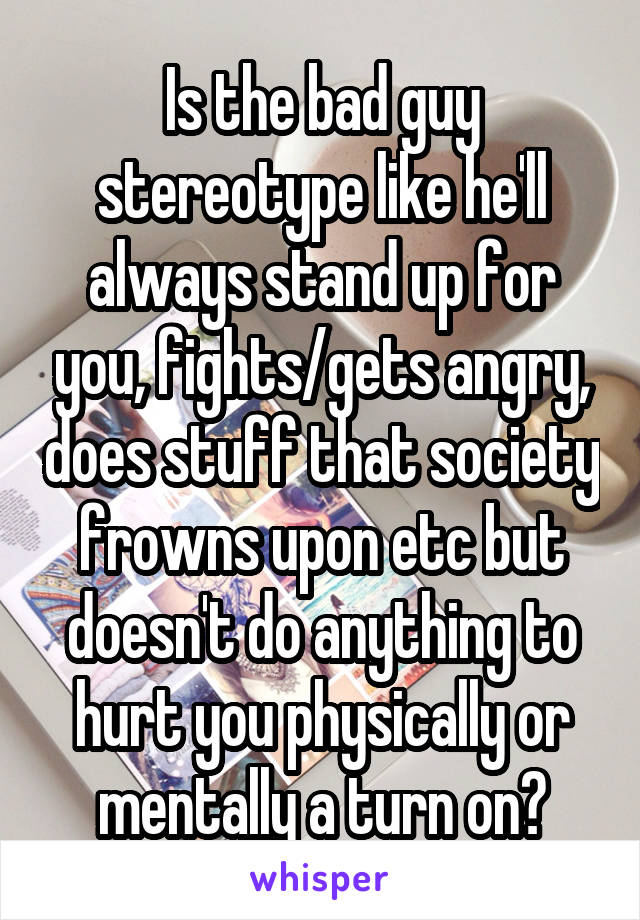 Is the bad guy stereotype like he'll always stand up for you, fights/gets angry, does stuff that society frowns upon etc but doesn't do anything to hurt you physically or mentally a turn on?