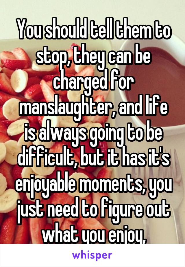 You should tell them to stop, they can be charged for manslaughter, and life is always going to be difficult, but it has it's enjoyable moments, you just need to figure out what you enjoy,