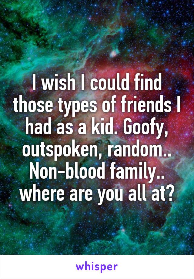 I wish I could find those types of friends I had as a kid. Goofy, outspoken, random.. Non-blood family.. where are you all at?